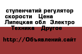 5 ступенчатий регулятор скорости › Цена ­ 5 500 - Липецкая обл. Электро-Техника » Другое   